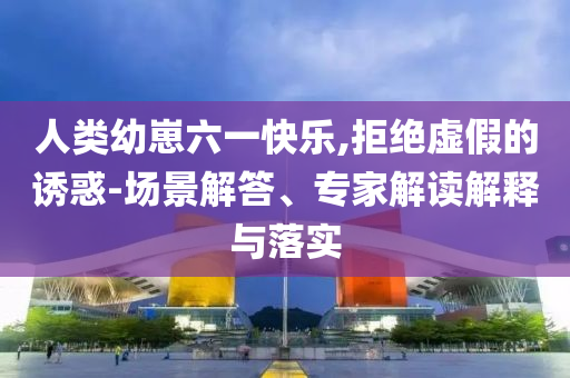 人類幼崽六一快樂,拒絕虛假的誘惑-場景解答、專家解讀解釋與落實