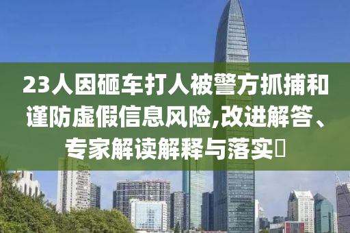 23人因砸車打人被警方抓捕和謹(jǐn)防虛假信息風(fēng)險,改進(jìn)解答、專家解讀解釋與落實?
