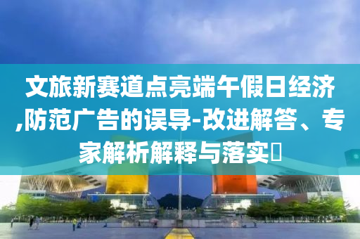 文旅新賽道點亮端午假日經濟,防范廣告的誤導-改進解答、專家解析解釋與落實?