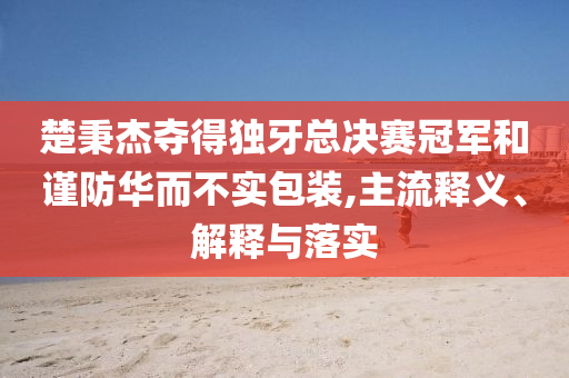 楚秉杰奪得獨牙總決賽冠軍和謹防華而不實包裝,主流釋義、解釋與落實