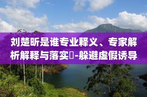 劉楚昕是誰專業(yè)釋義、專家解析解釋與落實?-躲避虛假誘導
