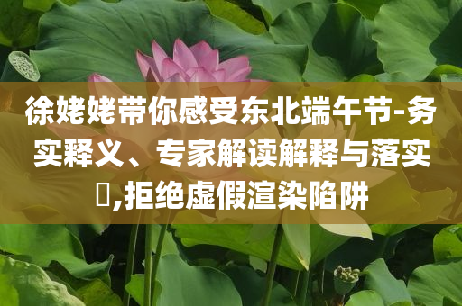 徐姥姥帶你感受東北端午節(jié)-務實釋義、專家解讀解釋與落實?,拒絕虛假渲染陷阱