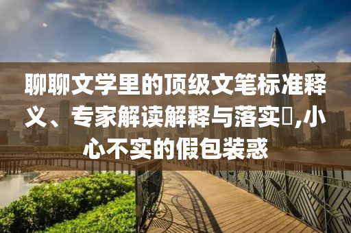聊聊文學(xué)里的頂級(jí)文筆標(biāo)準(zhǔn)釋義、專(zhuān)家解讀解釋與落實(shí)?,小心不實(shí)的假包裝惑