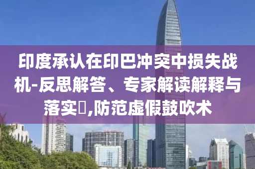 印度承認在印巴沖突中損失戰(zhàn)機-反思解答、專家解讀解釋與落實?,防范虛假鼓吹術(shù)