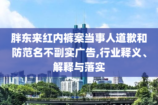 胖東來紅內(nèi)褲案當事人道歉和防范名不副實廣告,行業(yè)釋義、解釋與落實