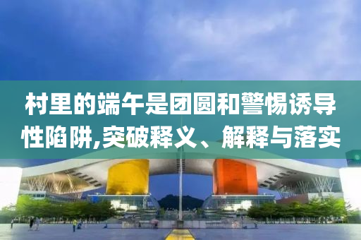 村里的端午是團圓和警惕誘導性陷阱,突破釋義、解釋與落實