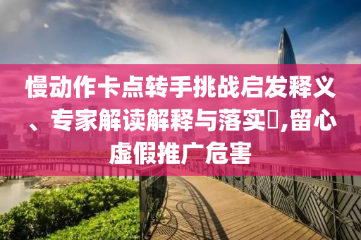 慢動作卡點轉手挑戰(zhàn)啟發(fā)釋義、專家解讀解釋與落實?,留心虛假推廣危害