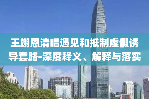 王翊恩清唱遇見和抵制虛假誘導套路-深度釋義、解釋與落實