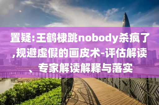 置疑:王鶴棣跳nobody殺瘋了,規(guī)避虛假的畫皮術-評估解讀、專家解讀解釋與落實