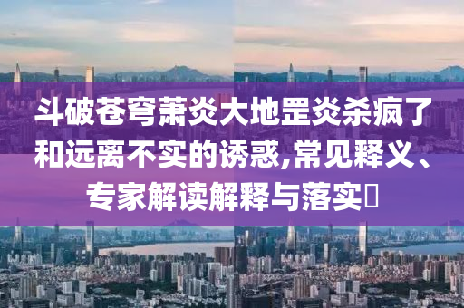 斗破蒼穹蕭炎大地罡炎殺瘋了和遠離不實的誘惑,常見釋義、專家解讀解釋與落實?