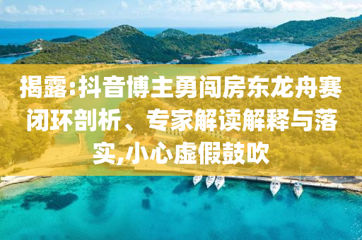 揭露:抖音博主勇闖房東龍舟賽閉環(huán)剖析、專家解讀解釋與落實,小心虛假鼓吹