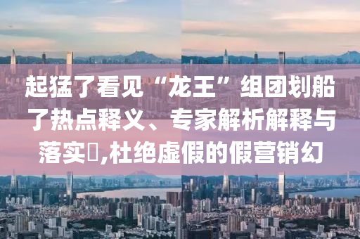 起猛了看見“龍王”組團劃船了熱點釋義、專家解析解釋與落實?,杜絕虛假的假營銷幻