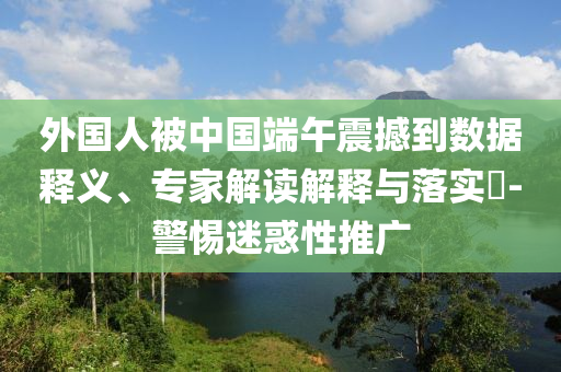 外國人被中國端午震撼到數(shù)據(jù)釋義、專家解讀解釋與落實?-警惕迷惑性推廣