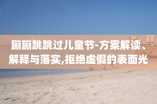 蹦蹦跳跳過兒童節(jié)-方案解讀、解釋與落實,拒絕虛假的表面光