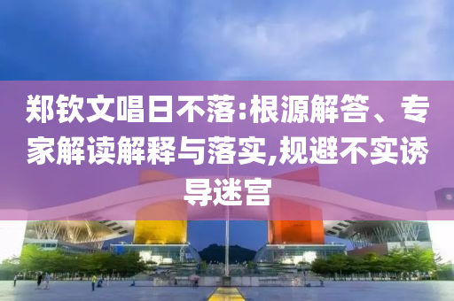 鄭欽文唱日不落:根源解答、專家解讀解釋與落實,規(guī)避不實誘導迷宮