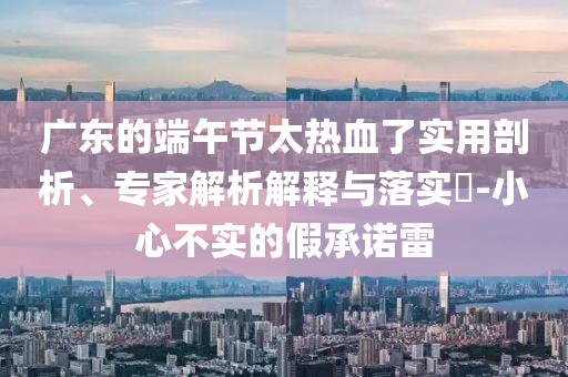廣東的端午節(jié)太熱血了實(shí)用剖析、專家解析解釋與落實(shí)?-小心不實(shí)的假承諾雷