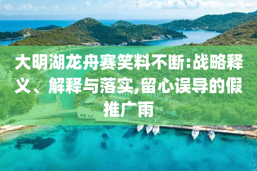 大明湖龍舟賽笑料不斷:戰(zhàn)略釋義、解釋與落實(shí),留心誤導(dǎo)的假推廣雨