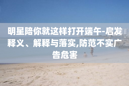 明星陪你就這樣打開端午-啟發(fā)釋義、解釋與落實(shí),防范不實(shí)廣告危害