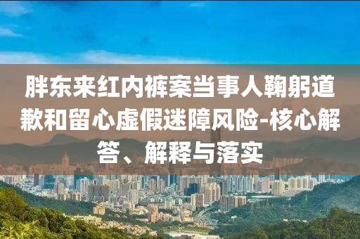 胖東來紅內(nèi)褲案當(dāng)事人鞠躬道歉和留心虛假迷障風(fēng)險-核心解答、解釋與落實