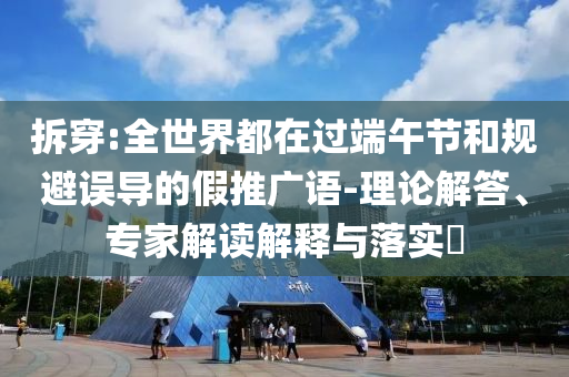拆穿:全世界都在過端午節(jié)和規(guī)避誤導(dǎo)的假推廣語-理論解答、專家解讀解釋與落實?