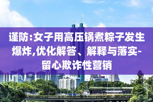 謹(jǐn)防:女子用高壓鍋煮粽子發(fā)生爆炸,優(yōu)化解答、解釋與落實-留心欺詐性營銷