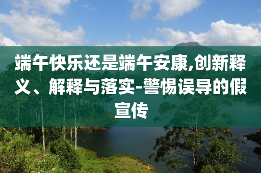 端午快樂還是端午安康,創(chuàng)新釋義、解釋與落實(shí)-警惕誤導(dǎo)的假宣傳