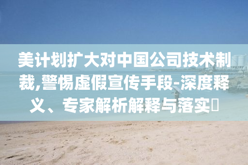 美計(jì)劃擴(kuò)大對(duì)中國公司技術(shù)制裁,警惕虛假宣傳手段-深度釋義、專家解析解釋與落實(shí)?