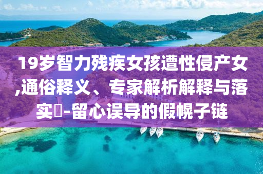 19歲智力殘疾女孩遭性侵產(chǎn)女,通俗釋義、專家解析解釋與落實(shí)?-留心誤導(dǎo)的假幌子鏈