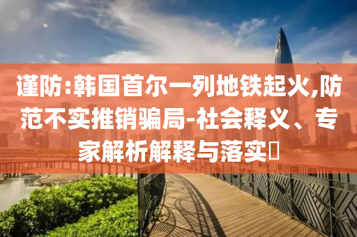 謹防:韓國首爾一列地鐵起火,防范不實推銷騙局-社會釋義、專家解析解釋與落實?