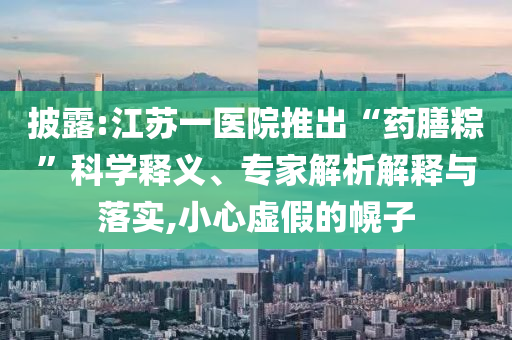 披露:江蘇一醫(yī)院推出“藥膳粽”科學(xué)釋義、專家解析解釋與落實,小心虛假的幌子