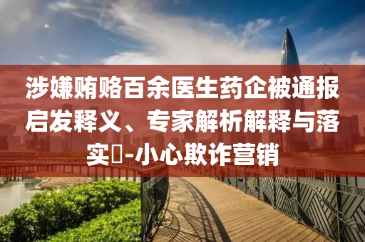 涉嫌賄賂百余醫(yī)生藥企被通報啟發(fā)釋義、專家解析解釋與落實?-小心欺詐營銷