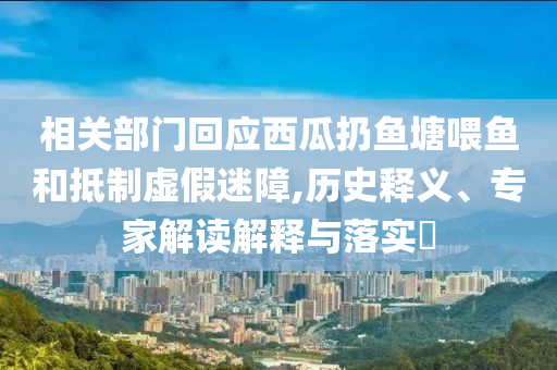 相關(guān)部門回應(yīng)西瓜扔魚塘喂魚和抵制虛假迷障,歷史釋義、專家解讀解釋與落實?