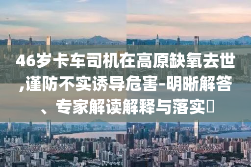 46歲卡車司機在高原缺氧去世,謹防不實誘導(dǎo)危害-明晰解答、專家解讀解釋與落實?