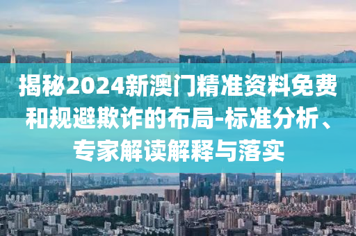 揭秘2024新澳門精準資料免費和規(guī)避欺詐的布局-標準分析、專家解讀解釋與落實