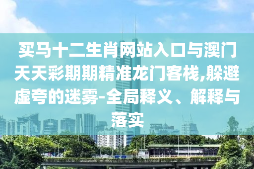 買馬十二生肖網(wǎng)站入口與澳門天天彩期期精準龍門客棧,躲避虛夸的迷霧-全局釋義、解釋與落實