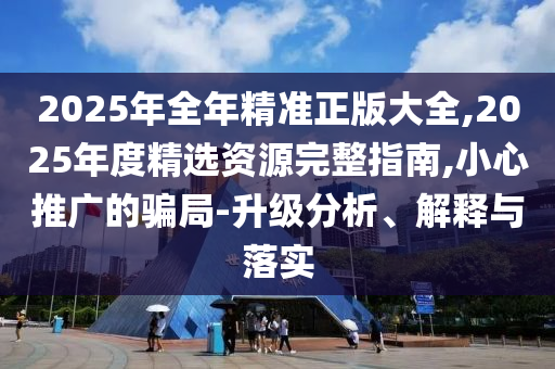 2025年全年精準正版大全,2025年度精選資源完整指南,小心推廣的騙局-升級分析、解釋與落實