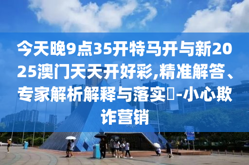 今天晚9點(diǎn)35開特馬開與新2025澳門天天開好彩,精準(zhǔn)解答、專家解析解釋與落實(shí)?-小心欺詐營銷