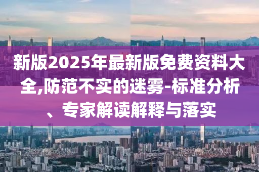 新版2025年最新版免費資料大全,防范不實的迷霧-標準分析、專家解讀解釋與落實