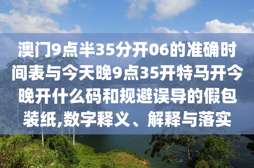 澳門9點(diǎn)半35分開(kāi)06的準(zhǔn)確時(shí)間表與今天晚9點(diǎn)35開(kāi)特馬開(kāi)今晚開(kāi)什么碼和規(guī)避誤導(dǎo)的假包裝紙,數(shù)字釋義、解釋與落實(shí)
