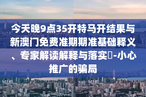 今天晚9點(diǎn)35開(kāi)特馬開(kāi)結(jié)果與新澳門免費(fèi)準(zhǔn)期期準(zhǔn)基礎(chǔ)釋義、專家解讀解釋與落實(shí)?-小心推廣的騙局