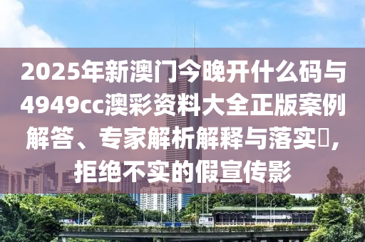 2025年新澳門今晚開(kāi)什么碼與4949cc澳彩資料大全正版案例解答、專家解析解釋與落實(shí)?,拒絕不實(shí)的假宣傳影