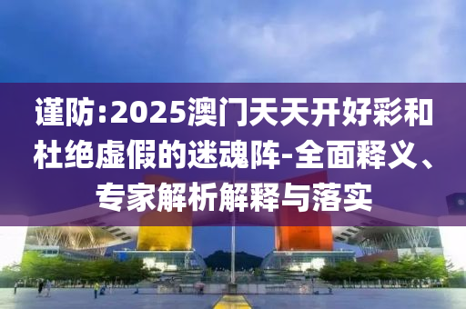 謹(jǐn)防:2025澳門天天開(kāi)好彩和杜絕虛假的迷魂陣-全面釋義、專家解析解釋與落實(shí)