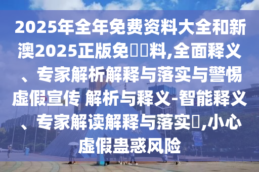 2025年全年免費資料大全和新澳2025正版免費資料,全面釋義、專家解析解釋與落實與警惕虛假宣傳 解析與釋義-智能釋義、專家解讀解釋與落實?,小心虛假蠱惑風(fēng)險