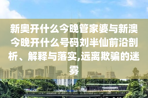 新奧開什么今晚管家婆與新澳今晚開什么號碼劉半仙前沿剖析、解釋與落實,遠(yuǎn)離欺騙的迷霧