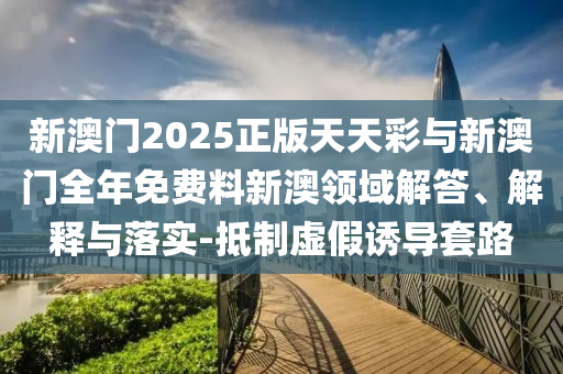 新澳門2025正版天天彩與新澳門全年免費料新澳領(lǐng)域解答、解釋與落實-抵制虛假誘導(dǎo)套路