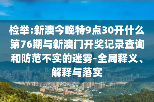 檢舉:新澳今晚特9點30開什么第76期與新澳門開獎記錄查詢和防范不實的迷霧-全局釋義、解釋與落實