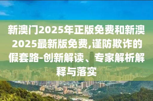 新澳門2025年正版免費(fèi)和新澳2025最新版免費(fèi),謹(jǐn)防欺詐的假套路-創(chuàng)新解讀、專家解析解釋與落實(shí)