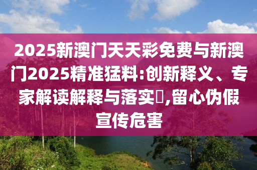2025新澳門天天彩免費(fèi)與新澳門2025精準(zhǔn)猛料:創(chuàng)新釋義、專家解讀解釋與落實?,留心偽假宣傳危害