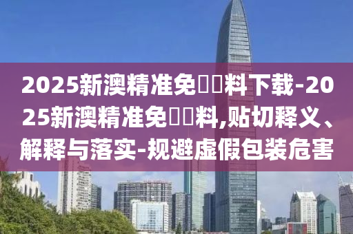 2025新澳精準免費資料下載-2025新澳精準免費資料,貼切釋義、解釋與落實-規(guī)避虛假包裝危害