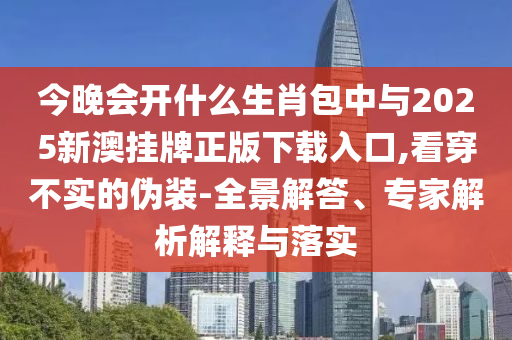 今晚會開什么生肖包中與2025新澳掛牌正版下載入口,看穿不實的偽裝-全景解答、專家解析解釋與落實